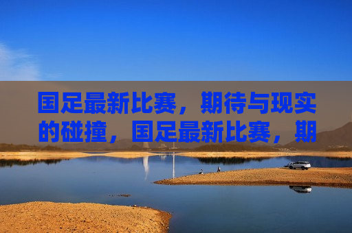 国足最新比赛，期待与现实的碰撞，国足最新比赛，期待与现实交锋，国足最新比赛，期待与现实的正面对决