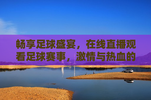 畅享足球盛宴，在线直播观看足球赛事， *** 与热血的碰撞，足球盛宴，在线直播， *** 碰撞，足球盛宴， *** 与热血的在线碰撞