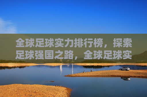 全球足球实力排行榜，探索足球强国之路，全球足球实力排行榜，探寻足球强国之旅，全球足球实力排行榜，探寻足球强国之旅