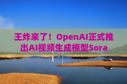 王炸来了！OpenAI正式推出AI视频生成模型Sora