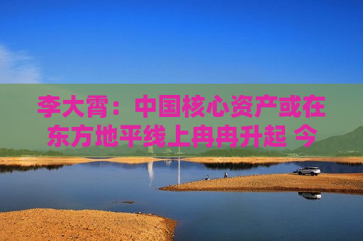 李大霄：中国核心资产或在东方地平线上冉冉升起 今天市场与10月8日完全不同 市场相对理性和从容