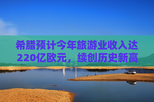 希腊预计今年旅游业收入达220亿欧元，续创历史新高