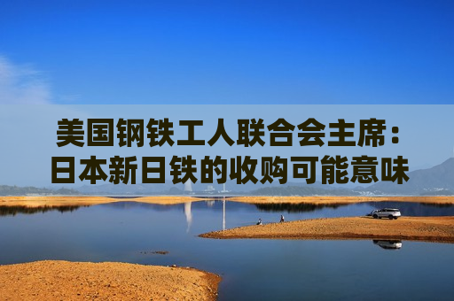 美国钢铁工人联合会主席：日本新日铁的收购可能意味着美国钢铁公司长期衰落