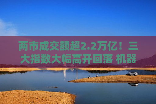 两市成交额超2.2万亿！三大指数大幅高开回落 机器人概念股强者恒强【股市收评】