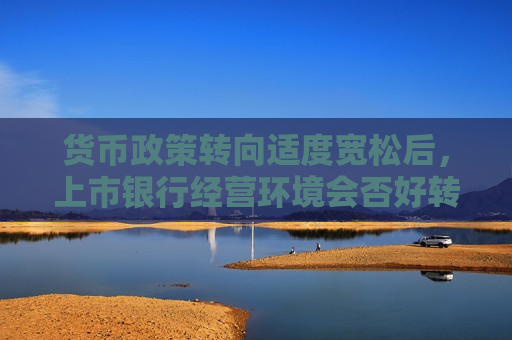 货币政策转向适度宽松后，上市银行经营环境会否好转？市场预判：不同银行分化会更大