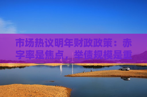 市场热议明年财政政策：赤字率是焦点，举债规模是重心