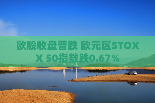欧股收盘普跌 欧元区STOXX 50指数跌0.67%