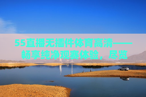 55直播无插件体育高清—— 畅享纯净观赛体验，尽览精彩赛事瞬间，纯净观赛体验，无插件畅享体育高清直播，纯净观赛体验，无插件畅享体育高清直播