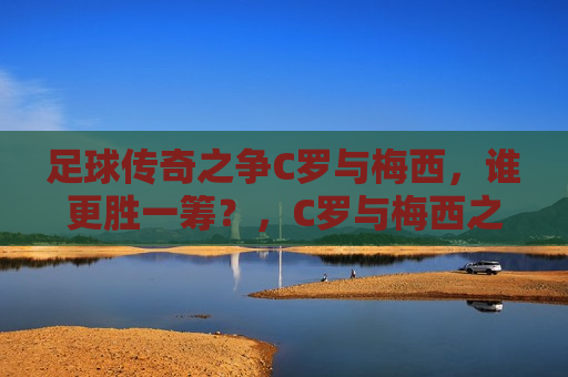 足球传奇之争C罗与梅西，谁更胜一筹？，C罗与梅西之争，谁才是真正的足球传奇？