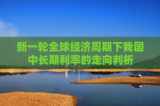 新一轮全球经济周期下我国中长期利率的走向判析