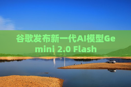 谷歌发布新一代AI模型Gemini 2.0 Flash