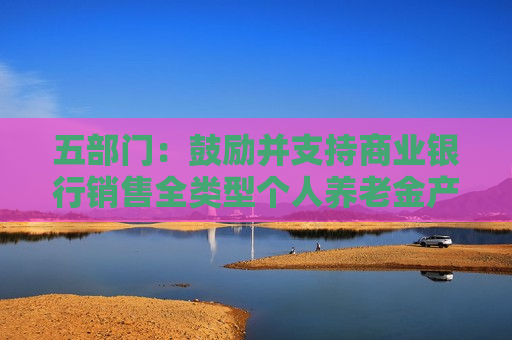 五部门：鼓励并支持商业银行销售全类型个人养老金产品 不断增加销售品种