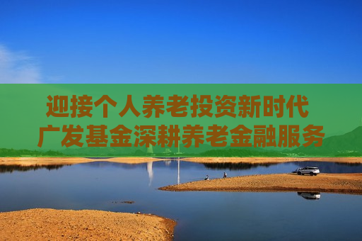 迎接个人养老投资新时代 广发基金深耕养老金融服务
