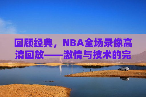 回顾经典，NBA全场录像高清回放—— *** 与技术的完美结合，重温经典，NBA高清录像回放， *** 与技术的盛宴，重温经典，NBA高清录像回放， *** 与技术的完美融合  第1张