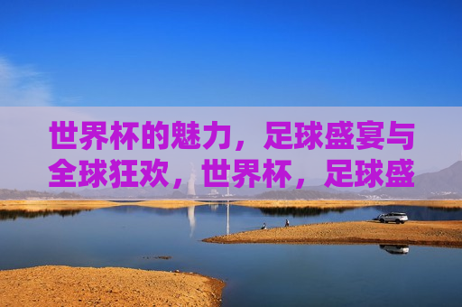 世界杯的魅力，足球盛宴与全球狂欢，世界杯，足球盛宴与全球狂欢的魅力，全球狂欢！世界杯足球盛宴的魅力