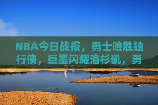 NBA今日战报，勇士险胜独行侠，巨星闪耀洛杉矶，勇士逆袭独行侠，巨星光芒闪耀洛杉矶，勇士逆袭独行侠，巨星闪耀洛杉矶