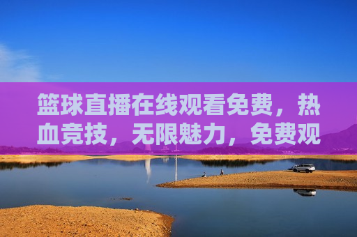 篮球直播在线观看免费，热血竞技，无限魅力，免费观看篮球直播，热血竞技，畅享无限魅力，免费观看篮球直播，热血竞技，畅享无限魅力