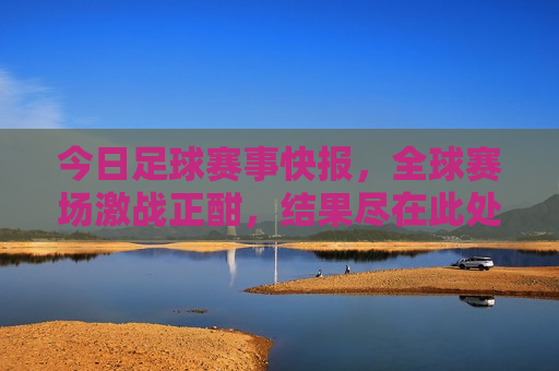 今日足球赛事快报，全球赛场激战正酣，结果尽在此处，全球足球赛事快报，今日激战结果全览，全球足球赛事快报，今日激战结果全览