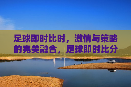 足球即时比时， *** 与策略的完美融合，足球即时比分的魅力， *** 与策略的交织，足球即时比分， *** 与策略的交织魅力