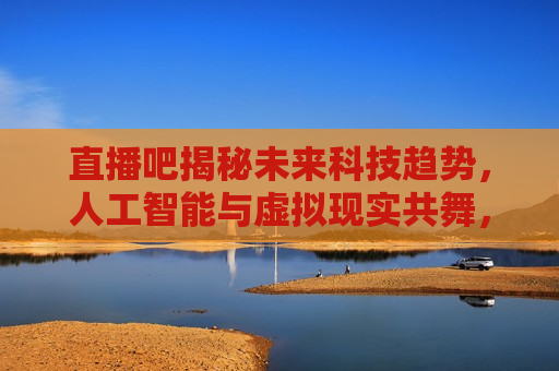 直播吧揭秘未来科技趋势，人工智能与虚拟现实共舞，揭秘未来科技趋势，人工智能与虚拟现实共舞时代，揭秘未来科技趋势，人工智能与虚拟现实共舞时代