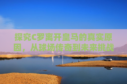 探究C罗离开皇马的真实原因，从球场传奇到未来挑战，C罗离开皇马，球场传奇与未来挑战，C罗离开皇马，球场传奇的终结与未来挑战的开始