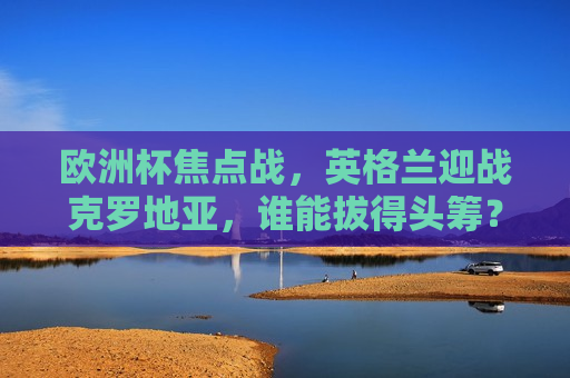 欧洲杯焦点战，英格兰迎战克罗地亚，谁能拔得头筹？，“英格兰VS克罗地亚，欧洲杯焦点之战，谁能拔得头筹？”  第1张