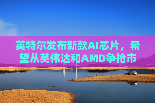 英特尔发布新款AI芯片，希望从英伟达和AMD争抢市场份额
