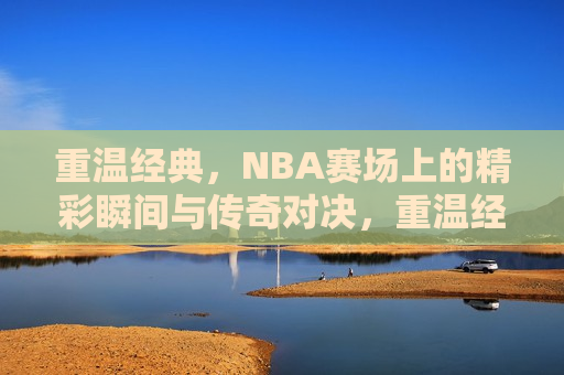 重温经典，NBA赛场上的精彩瞬间与传奇对决，重温经典，NBA赛场上的传奇对决与瞬间，重温经典，NBA赛场上的传奇对决与闪耀瞬间