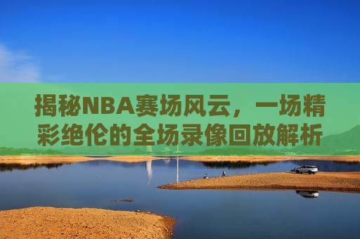 揭秘NBA赛场风云，一场精彩绝伦的全场录像回放解析，揭秘NBA赛场风云，全场录像回放解析