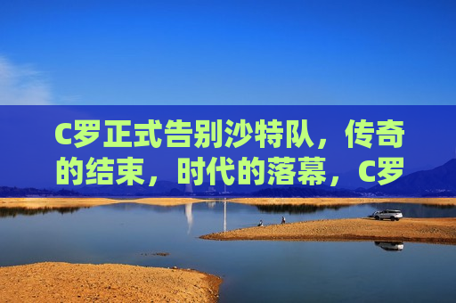 C罗正式告别沙特队，传奇的结束，时代的落幕，C罗告别沙特队，传奇落幕，时代更迭，C罗告别沙特队，传奇落幕，时代更迭