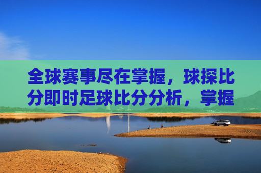 全球赛事尽在掌握，球探比分即时足球比分分析，掌握全球赛事，球探即时比分分析，掌握全球赛事，即时足球比分分析