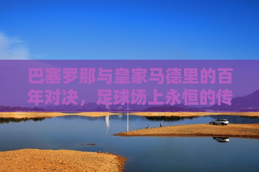 巴塞罗那与皇家马德里的百年对决，足球场上永恒的传奇，巴塞罗那与皇家马德里，百年对决，足球传奇永流传，巴塞罗那与皇家马德里，百年对决，足球传奇再现