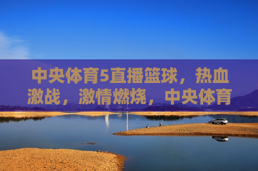 中央体育5直播篮球，热血激战， *** 燃烧，中央体育5直播篮球，热血激战之夜，中央体育5直播篮球之夜，热血激战， *** 燃烧
