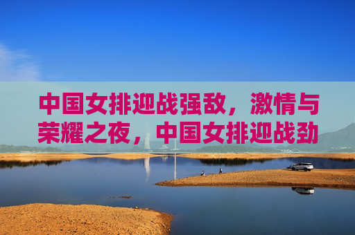 中国女排迎战强敌， *** 与荣耀之夜，中国女排迎战劲敌， *** 与荣耀的较量，中国女排迎战劲敌， *** 与荣耀的较量之夜  第1张