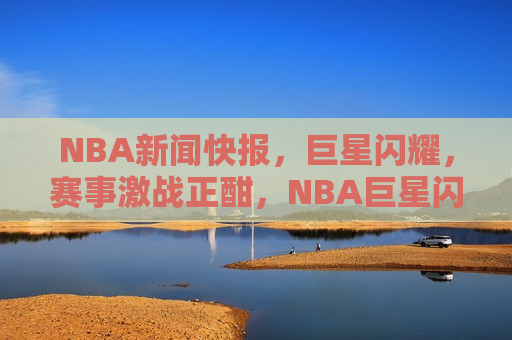 NBA新闻快报，巨星闪耀，赛事激战正酣，NBA巨星闪耀，赛事激战正酣，NBA赛事激战，巨星闪耀