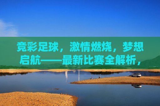 竞彩足球， *** 燃烧，梦想启航——最新比赛全解析，竞彩足球， *** 启航，梦想成真的比赛全解析，竞彩足球， *** 启航，梦想成真——最新比赛全解析