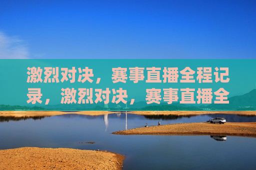 激烈对决，赛事直播全程记录，激烈对决，赛事直播全程回顾