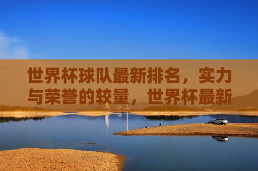 世界杯球队最新排名，实力与荣誉的较量，世界杯最新排名揭示，实力与荣誉的巅峰对决，世界杯球队最新排名，实力与荣誉的巅峰对决