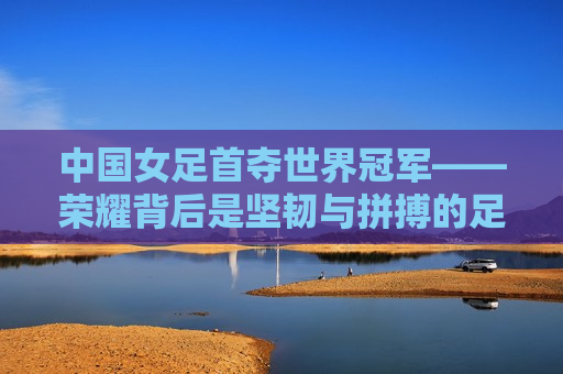 中国女足首夺世界冠军——荣耀背后是坚韧与拼搏的足迹，中国女足勇夺世界冠军，荣耀之路，坚韧与拼搏的足迹，中国女足勇夺世界冠军，荣耀之路，展现坚韧与拼搏的足迹