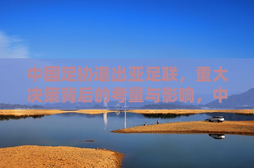中国足协退出亚足联，重大决策背后的考量与影响，中国足协退出亚足联，决策背后的考量及影响，中国足协退出亚足联，决策背后的考量与全球足球格局的影响