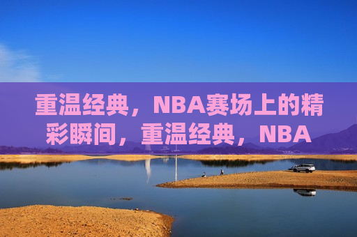 重温经典，NBA赛场上的精彩瞬间，重温经典，NBA赛场瞬间回顾，重温经典，NBA赛场上的精彩瞬间回顾