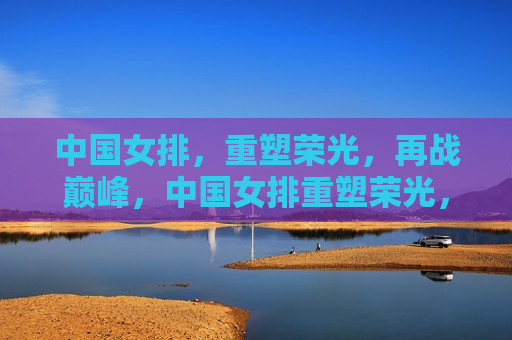 中国女排，重塑荣光，再战巅峰，中国女排重塑荣光，再战巅峰之旅，中国女排重塑荣光，再战巅峰，荣耀之旅