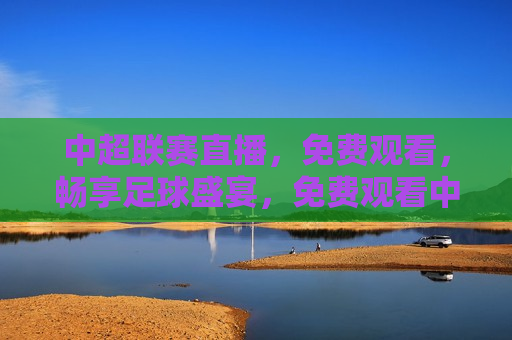 中超联赛直播，免费观看，畅享足球盛宴，免费观看中超联赛直播，足球盛宴等你来畅享，免费观看中超联赛直播，畅享足球盛宴