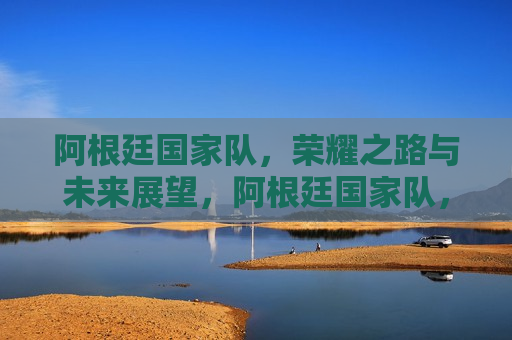 阿根廷国家队，荣耀之路与未来展望，阿根廷国家队，荣耀之路，未来展望，阿根廷国家队，荣耀之路，未来展望的挑战