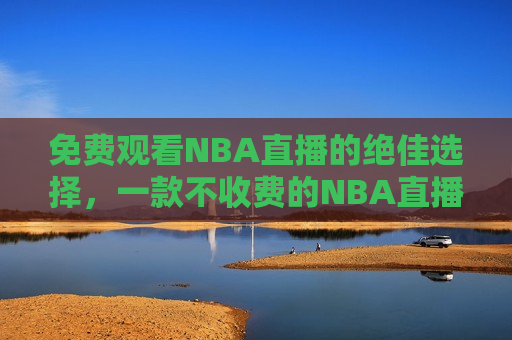 免费观看NBA直播的绝佳选择，一款不收费的NBA直播软件，免费观看NBA直播的不二之选，免费观看NBA直播的不二选择，推荐一款不收费的NBA直播软件