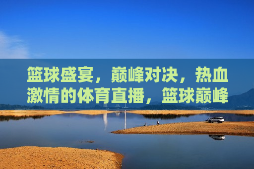 篮球盛宴，巅峰对决，热血 *** 的体育直播，篮球巅峰对决，热血 *** 之夜，篮球巅峰盛宴，热血 *** 之夜