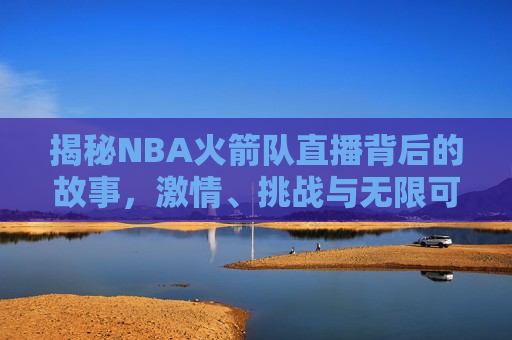 揭秘NBA火箭队直播背后的故事， *** 、挑战与无限可能，揭秘NBA火箭队直播背后的 *** 与挑战，无限可能，揭秘NBA火箭队直播背后的 *** 与挑战，无限可能