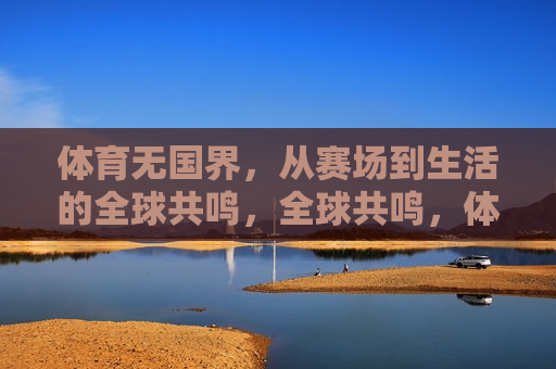 体育无国界，从赛场到生活的全球共鸣，全球共鸣，体育赛场上的无国界情感，体育赛场上的全球共鸣，无国界情感的传递  第1张