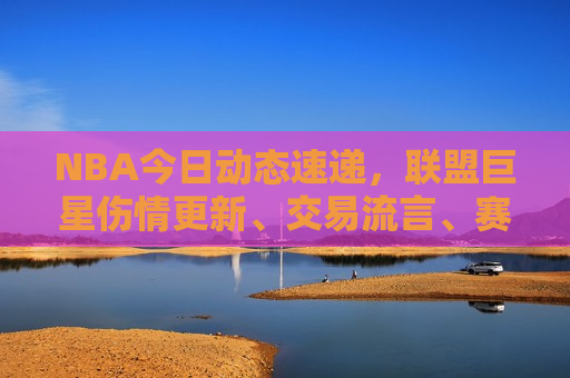 NBA今日动态速递，联盟巨星伤情更新、交易流言、赛场精彩回顾
