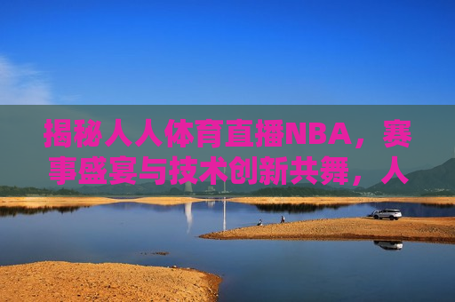 揭秘人人体育直播NBA，赛事盛宴与技术创新共舞，人人体育直播NBA，赛事盛宴与技术创新的完美融合，人人体育直播NBA，赛事盛宴与技术创新完美融合